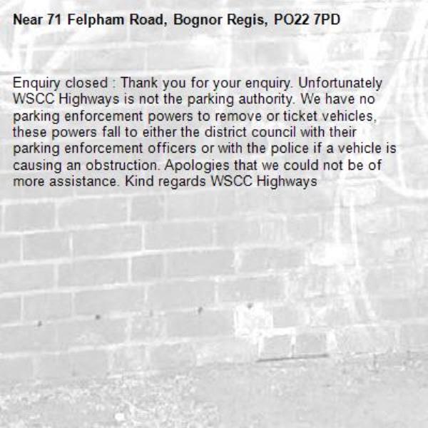 Enquiry closed : Thank you for your enquiry. Unfortunately WSCC Highways is not the parking authority. We have no parking enforcement powers to remove or ticket vehicles, these powers fall to either the district council with their parking enforcement officers or with the police if a vehicle is causing an obstruction. Apologies that we could not be of more assistance. Kind regards WSCC Highways -71 Felpham Road, Bognor Regis, PO22 7PD