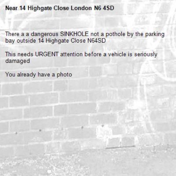 There a a dangerous SINKHOLE not a pothole by the parking bay outside 14 Highgate Close N64SD

This needs URGENT attention before a vehicle is seriously damaged

You already have a photo-14 Highgate Close London N6 4SD