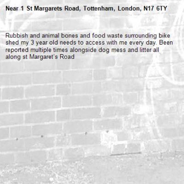 Rubbish and animal bones and food waste surrounding bike shed my 3 year old needs to access with me every day. Been reported multiple times alongside dog mess and litter all along st Margaret’s Road -1 St Margarets Road, Tottenham, London, N17 6TY