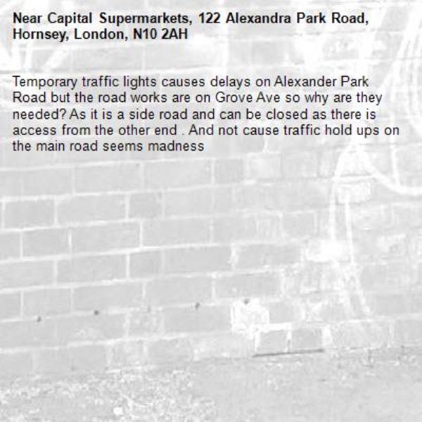 Temporary traffic lights causes delays on Alexander Park Road but the road works are on Grove Ave so why are they needed? As it is a side road and can be closed as there is access from the other end . And not cause traffic hold ups on the main road seems madness -Capital Supermarkets, 122 Alexandra Park Road, Hornsey, London, N10 2AH