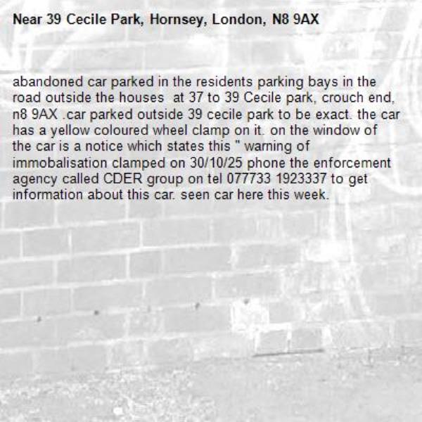 abandoned car parked in the residents parking bays in the road outside the houses  at 37 to 39 Cecile park, crouch end, n8 9AX .car parked outside 39 cecile park to be exact. the car has a yellow coloured wheel clamp on it. on the window of the car is a notice which states this &quot; warning of immobalisation clamped on 30/10/25 phone the enforcement agency called CDER group on tel 077733 1923337 to get information about this car. seen car here this week. -39 Cecile Park, Hornsey, London, N8 9AX
