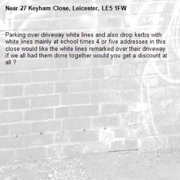 Parking over driveway white lines and also drop kerbs with white lines mainly at school times 4 or five addresses in this close would like the white lines remarked over their driveway if we all had them done together would you get a discount at all ?-27 Keyham Close, Leicester, LE5 1FW