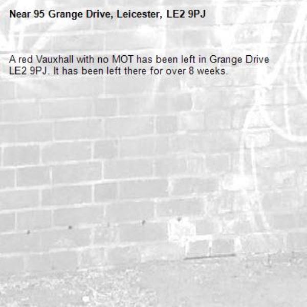 A red Vauxhall with no MOT has been left in Grange Drive LE2 9PJ. It has been left there for over 8 weeks.-95 Grange Drive, Leicester, LE2 9PJ