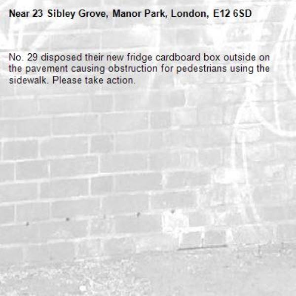 No. 29 disposed their new fridge cardboard box outside on the pavement causing obstruction for pedestrians using the sidewalk. Please take action. -23 Sibley Grove, Manor Park, London, E12 6SD