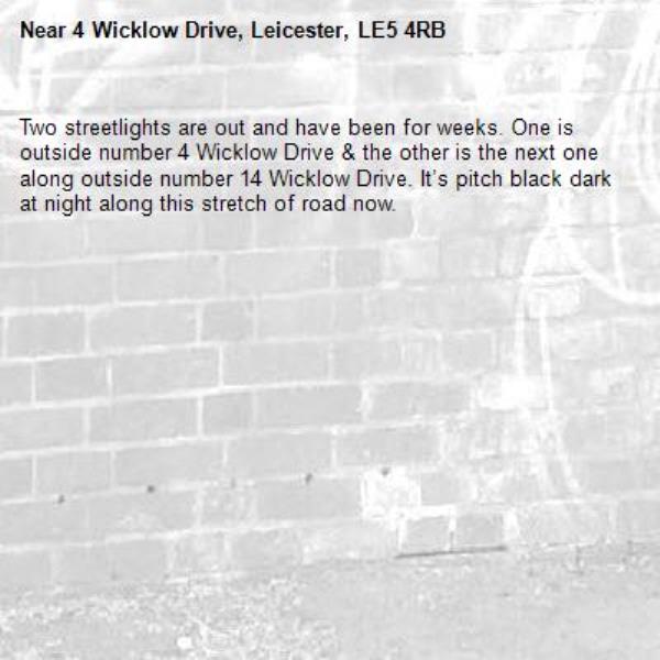 Two streetlights are out and have been for weeks. One is outside number 4 Wicklow Drive &amp; the other is the next one along outside number 14 Wicklow Drive. It’s pitch black dark at night along this stretch of road now. -4 Wicklow Drive, Leicester, LE5 4RB