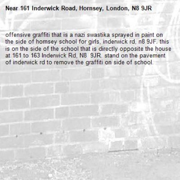 offensive graffiti that is a nazi swastika sprayed in paint on the side of hornsey school for girls, inderwick rd, n8 9JF. this is on the side of the school that is directly opposite the house at 161 to 163 Inderwick Rd, N8  9JR. stand on the pavement of inderwick rd to remove the graffiti on side of school. -161 Inderwick Road, Hornsey, London, N8 9JR