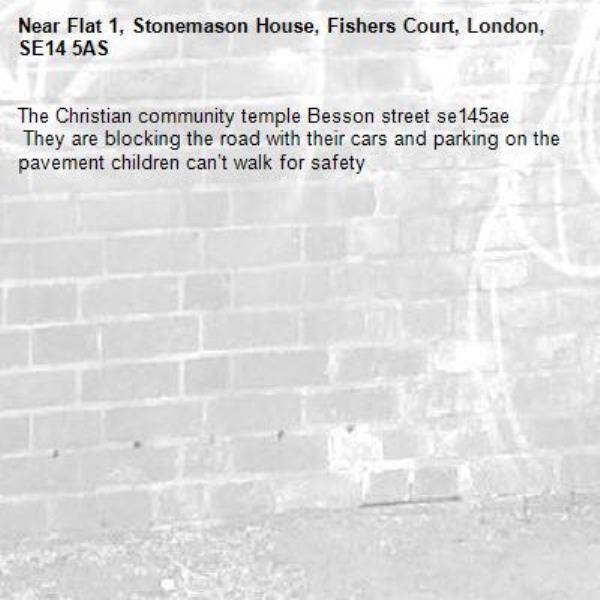 The Christian community temple Besson street se145ae
 They are blocking the road with their cars and parking on the pavement children can’t walk for safety -Flat 1, Stonemason House, Fishers Court, London, SE14 5AS