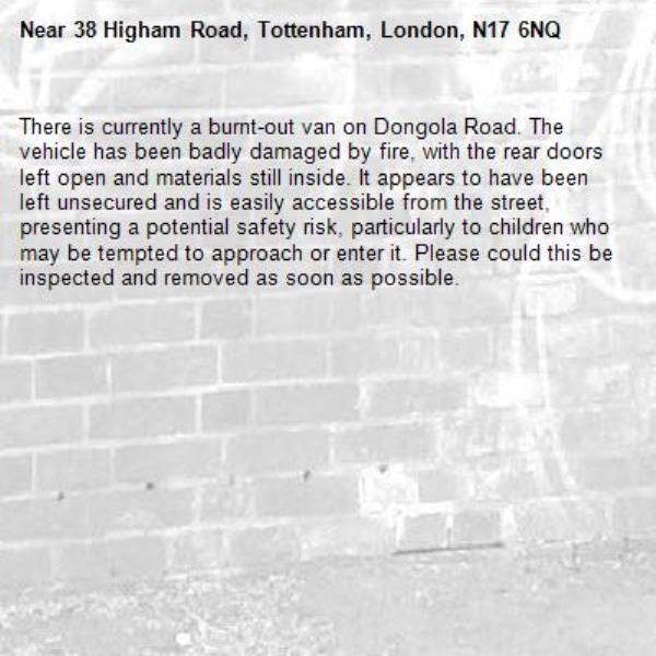 There is currently a burnt-out van on Dongola Road. The vehicle has been badly damaged by fire, with the rear doors left open and materials still inside. It appears to have been left unsecured and is easily accessible from the street, presenting a potential safety risk, particularly to children who may be tempted to approach or enter it. Please could this be inspected and removed as soon as possible.-38 Higham Road, Tottenham, London, N17 6NQ