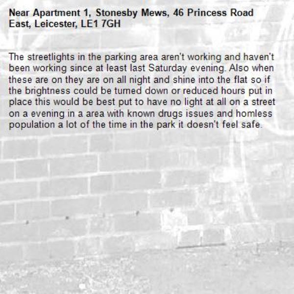 The streetlights in the parking area aren't working and haven't been working since at least last Saturday evening. Also when these are on they are on all night and shine into the flat so if the brightness could be turned down or reduced hours put in place this would be best put to have no light at all on a street on a evening in a area with known drugs issues and homless population a lot of the time in the park it doesn't feel safe. -Apartment 1, Stonesby Mews, 46 Princess Road East, Leicester, LE1 7GH