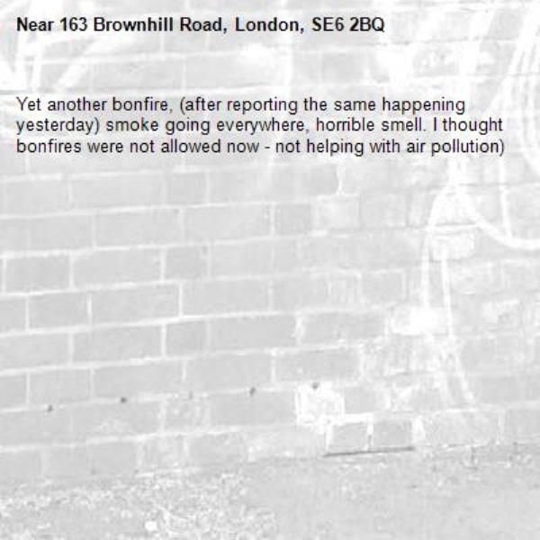 Yet another bonfire, (after reporting the same happening yesterday) smoke going everywhere, horrible smell. I thought bonfires were not allowed now - not helping with air pollution)-163 Brownhill Road, London, SE6 2BQ