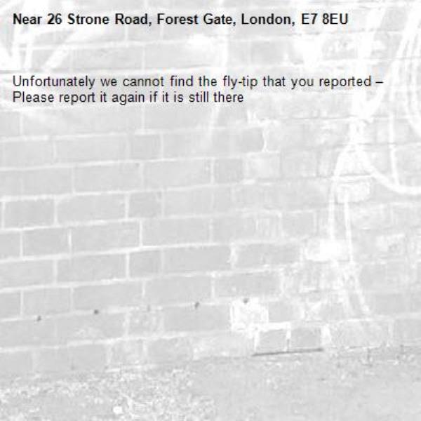Unfortunately we cannot find the fly-tip that you reported – Please report it again if it is still there-26 Strone Road, Forest Gate, London, E7 8EU