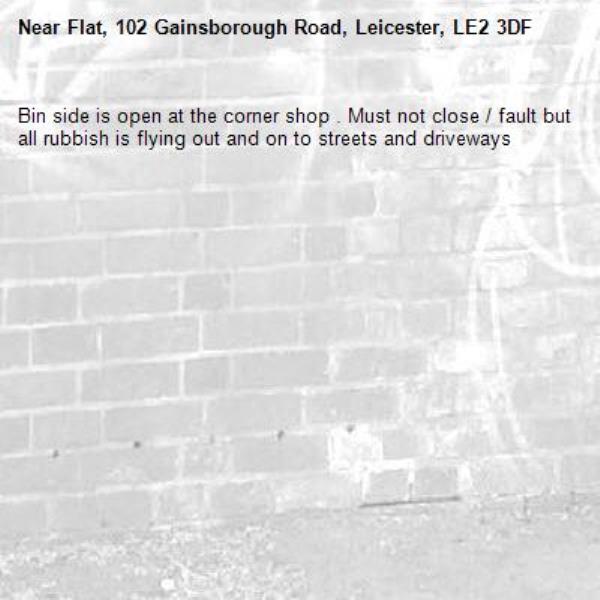 Bin side is open at the corner shop . Must not close / fault but all rubbish is flying out and on to streets and driveways -Flat, 102 Gainsborough Road, Leicester, LE2 3DF