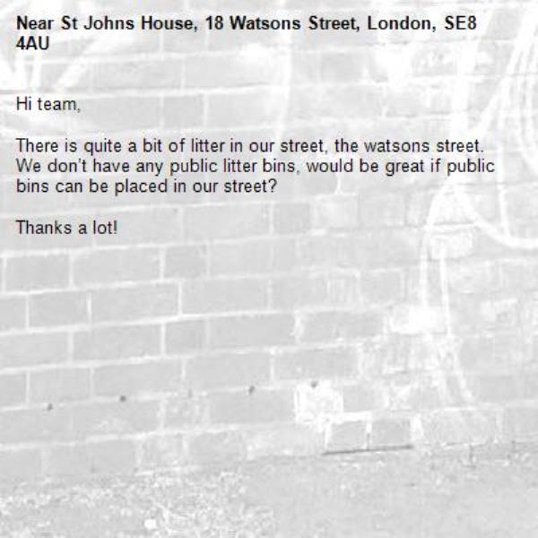 Hi team, 

There is quite a bit of litter in our street, the watsons street. We don’t have any public litter bins, would be great if public bins can be placed in our street?

Thanks a lot! -St Johns House, 18 Watsons Street, London, SE8 4AU