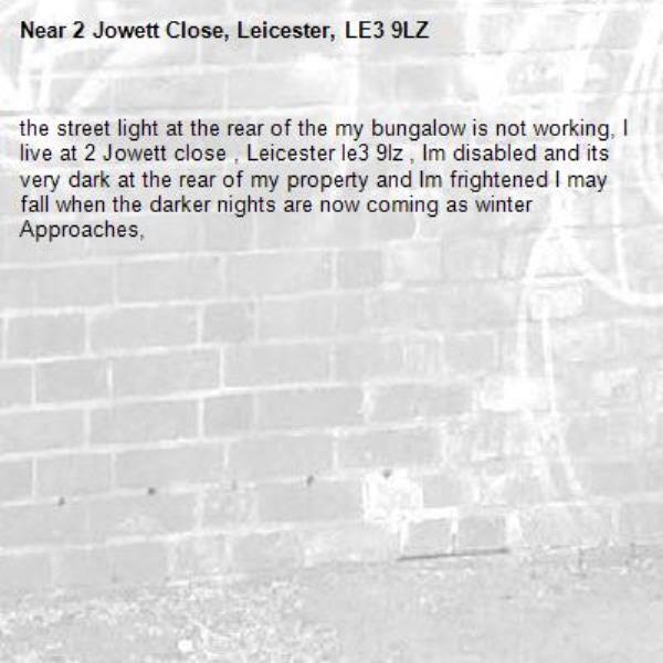 the street light at the rear of the my bungalow is not working, I live at 2 Jowett close , Leicester le3 9lz , Im disabled and its very dark at the rear of my property and Im frightened I may fall when the darker nights are now coming as winter Approaches, -2 Jowett Close, Leicester, LE3 9LZ