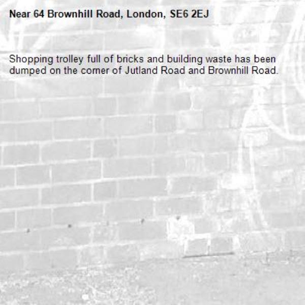 Shopping trolley full of bricks and building waste has been dumped on the corner of Jutland Road and Brownhill Road.-64 Brownhill Road, London, SE6 2EJ