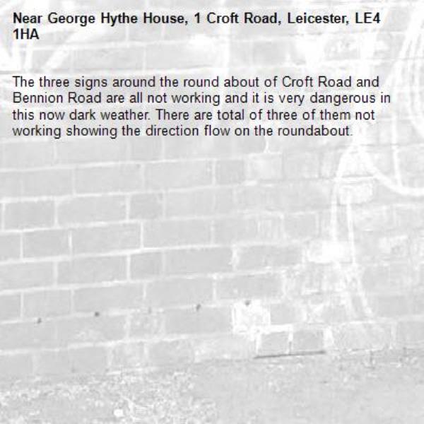 The three signs around the round about of Croft Road and Bennion Road are all not working and it is very dangerous in this now dark weather. There are total of three of them not working showing the direction flow on the roundabout.-George Hythe House, 1 Croft Road, Leicester, LE4 1HA