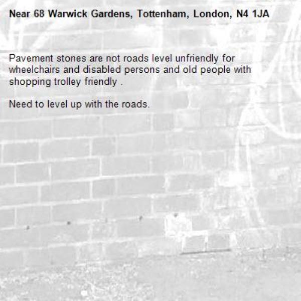 Pavement stones are not roads level unfriendly for wheelchairs and disabled persons and old people with shopping trolley friendly .

Need to level up with the roads.-68 Warwick Gardens, Tottenham, London, N4 1JA