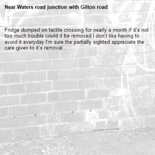 Fridge dumped on tactile crossing for nearly a month if it's not too much trouble could it be removed I don't like having to avoid it everyday I'm sure the partially sighted appreciate the care given to it's removal...-Waters road junction with Gilton road