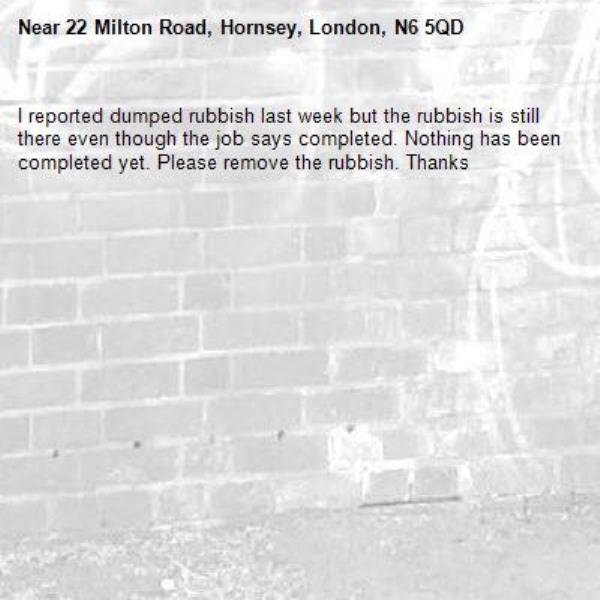 I reported dumped rubbish last week but the rubbish is still there even though the job says completed. Nothing has been completed yet. Please remove the rubbish. Thanks-22 Milton Road, Hornsey, London, N6 5QD