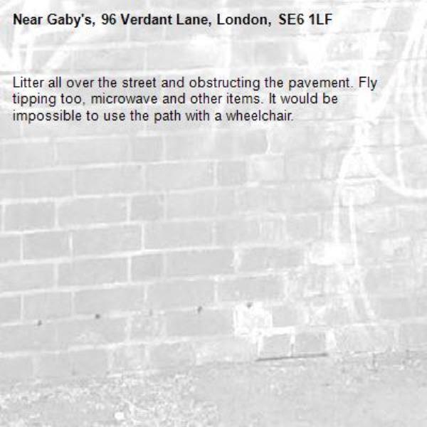 Litter all over the street and obstructing the pavement. Fly tipping too, microwave and other items. It would be impossible to use the path with a wheelchair.-Gaby's, 96 Verdant Lane, London, SE6 1LF