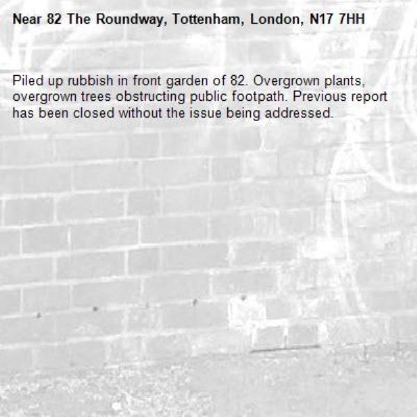 Piled up rubbish in front garden of 82. Overgrown plants, overgrown trees obstructing public footpath. Previous report has been closed without the issue being addressed.-82 The Roundway, Tottenham, London, N17 7HH