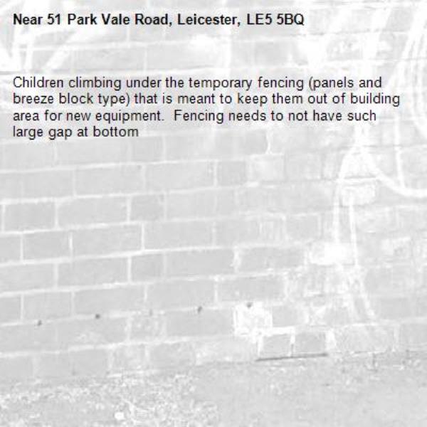 Children climbing under the temporary fencing (panels and breeze block type) that is meant to keep them out of building area for new equipment.  Fencing needs to not have such large gap at bottom  -51 Park Vale Road, Leicester, LE5 5BQ