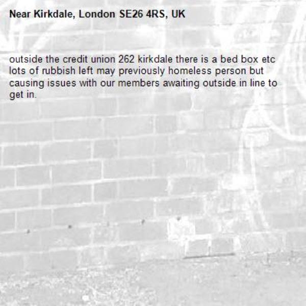outside the credit union 262 kirkdale there is a bed box etc lots of rubbish left may previously homeless person but causing issues with our members awaiting outside in line to get in.-Kirkdale, London SE26 4RS, UK