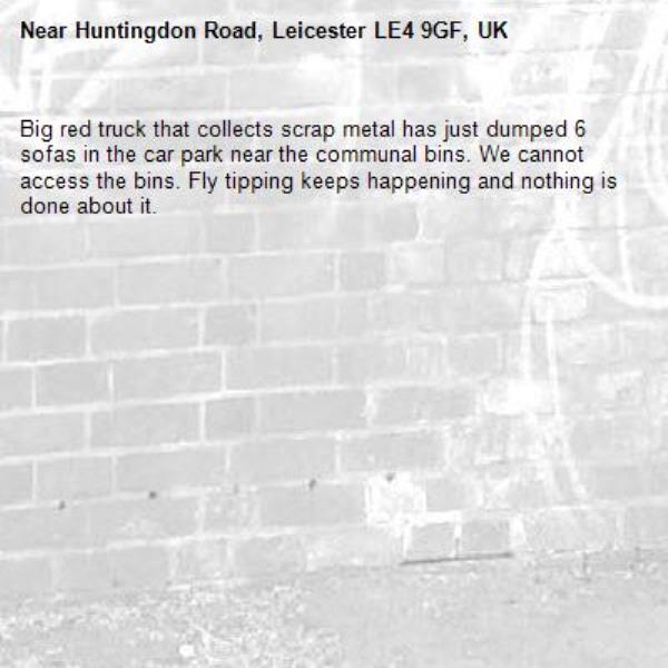 Big red truck that collects scrap metal has just dumped 6 sofas in the car park near the communal bins. We cannot access the bins. Fly tipping keeps happening and nothing is done about it.-Huntingdon Road, Leicester LE4 9GF, UK