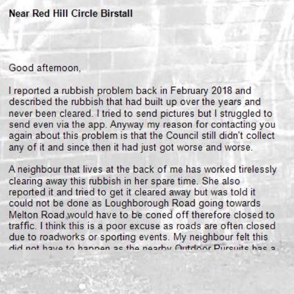 
Good afternoon,

I reported a rubbish problem back in February 2018 and described the rubbish that had built up over the years and never been cleared. I tried to send pictures but I struggled to send even via the app. Anyway my reason for contacting you again about this problem is that the Council still didn't collect any of it and since then it had just got worse and worse. 

A neighbour that lives at the back of me has worked tirelessly clearing away this rubbish in her spare time. She also reported it and tried to get it cleared away but was told it could not be done as Loughborough Road going towards Melton Road would have to be coned off therefore closed to traffic. I think this is a poor excuse as roads are often closed due to roadworks or sporting events. My neighbour felt this did not have to happen as the nearby Outdoor Pursuits has a car park and is just a few metres away, but she was promptly told no this cannot be done, even though she has been carrying the bags full of rubbish away from this area. 

What I found even more alarming was she asked if she could leave these bags next to her own recycling bin and could they please take them and was told no! 
She has spent hours and hours of her own time clearing away other people's rubbish for days on end and gets absolutely no help from the Council, and even though we live just inside the Charnwood area we do care about rubbish in the Leicester City Council area, of which many pay their rates to include cleaning streets. She has now requested that now she has done the work and cleared it all to a respectable level that the Council will hopefully keep this area clean, if done regularly it should not require a road closure.

As a frequent traveller to Europe I am ashamed the way our councils allow rubbish to build up on motorways, main roads and local streets, it's shocking as you just don't see this when travelling through France, Germany, Belgium, Luxembourg, Holland etc. It seems Britain is the litter bin of Europe. 





-Red Hill Circle Birstall