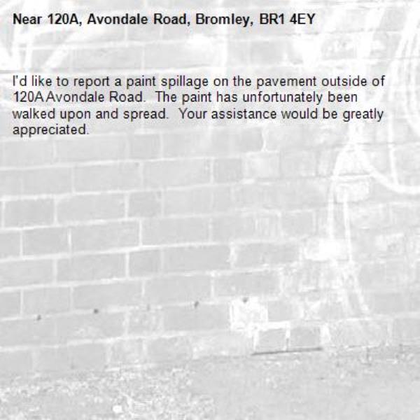 I&#39;d like to report a paint spillage on the pavement outside of 120A Avondale Road.  The paint has unfortunately been walked upon and spread.  Your assistance would be greatly appreciated.  -120A, Avondale Road, Bromley, BR1 4EY