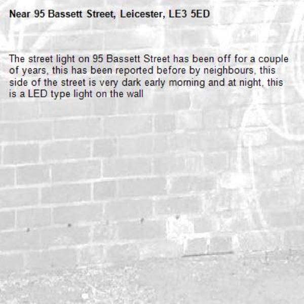 The street light on 95 Bassett Street has been off for a couple of years, this has been reported before by neighbours, this side of the street is very dark early morning and at night, this is a LED type light on the wall-95 Bassett Street, Leicester, LE3 5ED