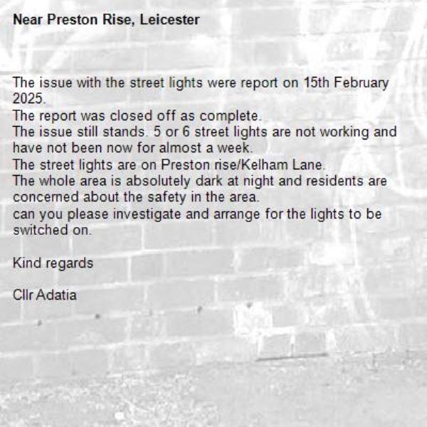 The issue with the street lights were report on 15th February 2025.
The report was closed off as complete.
The issue still stands. 5 or 6 street lights are not working and have not been now for almost a week.
The street lights are on Preston rise/Kelham Lane.
The whole area is absolutely dark at night and residents are concerned about the safety in the area.
can you please investigate and arrange for the lights to be switched on.

Kind regards 

Cllr Adatia-Preston Rise, Leicester