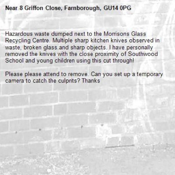 Hazardous waste dumped next to the Morrisons Glass Recycling Centre. Multiple sharp kitchen knives observed in waste, broken glass.and sharp objects. I have personally removed the knives with the close proximity of Southwood School and young children using this cut through!

Please please attend to remove. Can you set up a temporary camera to catch the culprits? Thanks-8 Griffon Close, Farnborough, GU14 0PG