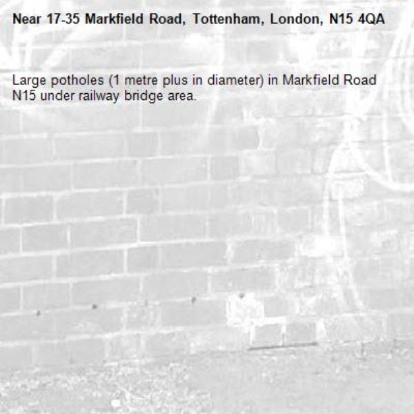 Large potholes (1 metre plus in diameter) in Markfield Road N15 under railway bridge area. -17-35 Markfield Road, Tottenham, London, N15 4QA