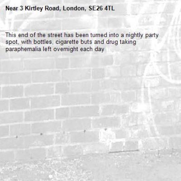 This end of the street has been turned into a nightly party spot, with bottles, cigarette buts and drug taking paraphernalia left overnight each day-3 Kirtley Road, London, SE26 4TL