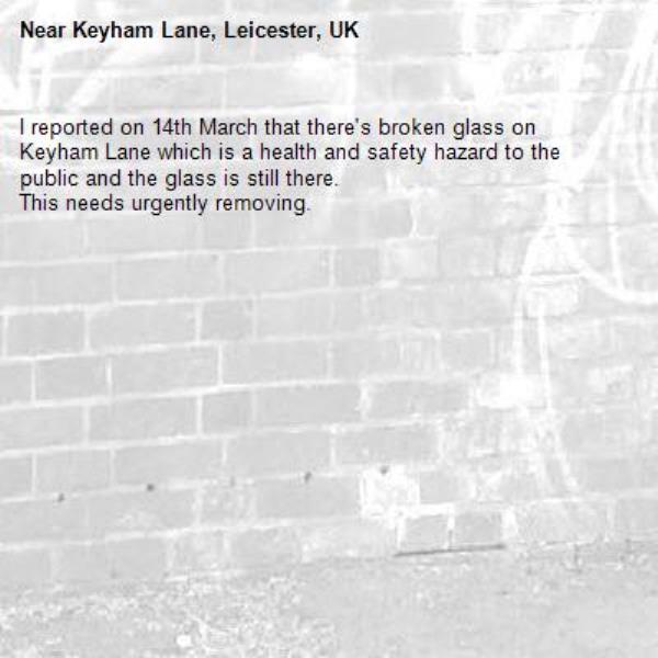 I reported on 14th March that there's broken glass on Keyham Lane which is a health and safety hazard to the public and the glass is still there.
This needs urgently removing.-Keyham Lane, Leicester, UK