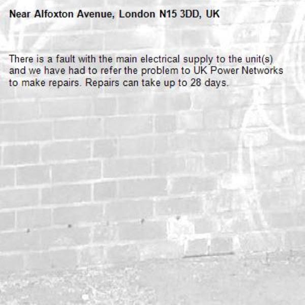There is a fault with the main electrical supply to the unit(s) and we have had to refer the problem to UK Power Networks to make repairs. Repairs can take up to 28 days.-Alfoxton Avenue, London N15 3DD, UK