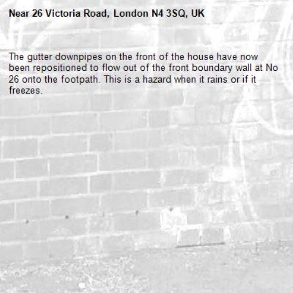 The gutter downpipes on the front of the house have now been repositioned to flow out of the front boundary wall at No 26 onto the footpath. This is a hazard when it rains or if it freezes. -26 Victoria Road, London N4 3SQ, UK