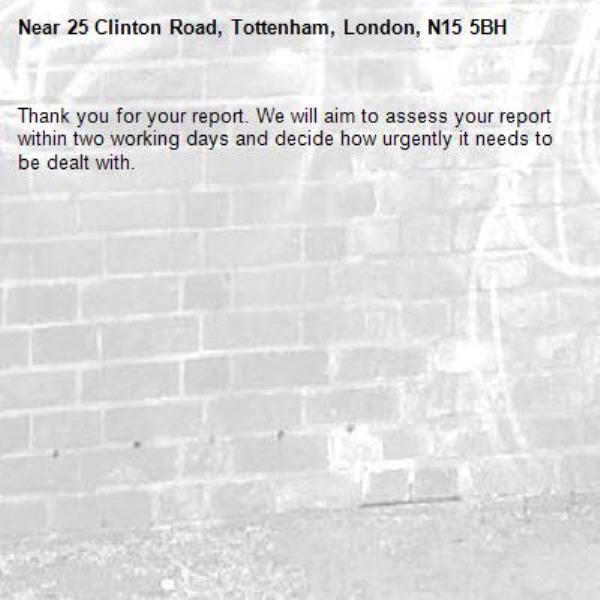 Thank you for your report. We will aim to assess your report within two working days and decide how urgently it needs to be dealt with.-25 Clinton Road, Tottenham, London, N15 5BH