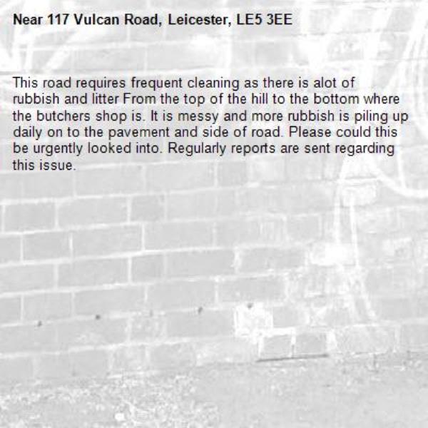 This road requires frequent cleaning as there is alot of rubbish and litter From the top of the hill to the bottom where the butchers shop is. It is messy and more rubbish is piling up daily on to the pavement and side of road. Please could this be urgently looked into. Regularly reports are sent regarding this issue. -117 Vulcan Road, Leicester, LE5 3EE