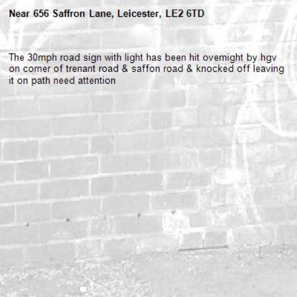 The 30mph road sign with light has been hit overnight by hgv on corner of trenant road &amp; saffon road &amp; knocked off leaving it on path need attention -656 Saffron Lane, Leicester, LE2 6TD