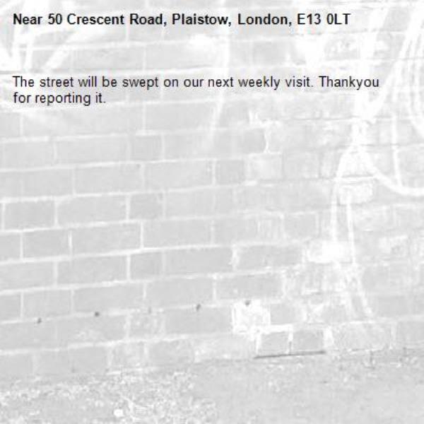 The street will be swept on our next weekly visit. Thankyou for reporting it.-50 Crescent Road, Plaistow, London, E13 0LT
