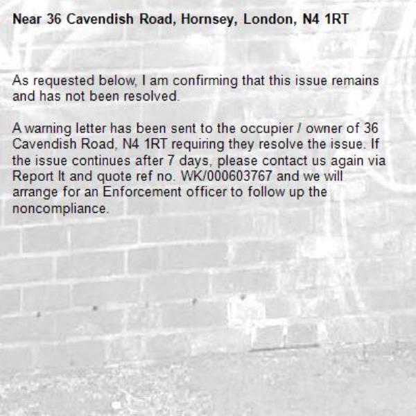 As requested below, I am confirming that this issue remains and has not been resolved.

A warning letter has been sent to the occupier / owner of 36 Cavendish Road, N4 1RT requiring they resolve the issue. If the issue continues after 7 days, please contact us again via Report It and quote ref no. WK/000603767 and we will arrange for an Enforcement officer to follow up the noncompliance.

-36 Cavendish Road, Hornsey, London, N4 1RT