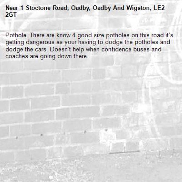 Pothole. There are know 4 good size potholes on this road it’s getting dangerous as your having to dodge the potholes and dodge the cars. Doesn’t help when confidence buses and coaches are going down there.-1 Stoctone Road, Oadby, Oadby And Wigston, LE2 2GT