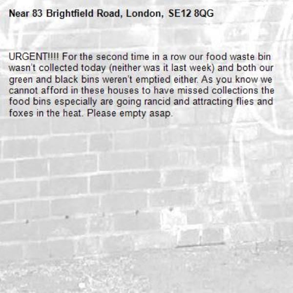 URGENT!!!! For the second time in a row our food waste bin wasn’t collected today (neither was it last week) and both our green and black bins weren’t emptied either. As you know we cannot afford in these houses to have missed collections the food bins especially are going rancid and attracting flies and foxes in the heat. Please empty asap. -83 Brightfield Road, London, SE12 8QG