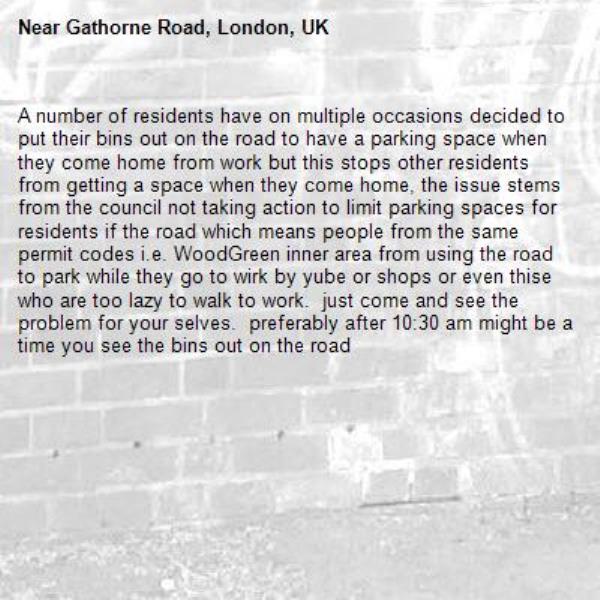 A number of residents have on multiple occasions decided to put their bins out on the road to have a parking space when they come home from work but this stops other residents from getting a space when they come home, the issue stems from the council not taking action to limit parking spaces for residents if the road which means people from the same permit codes i.e. WoodGreen inner area from using the road to park while they go to wirk by yube or shops or even thise who are too lazy to walk to work.  just come and see the problem for your selves.  preferably after 10:30 am might be a time you see the bins out on the road-Gathorne Road, London, UK