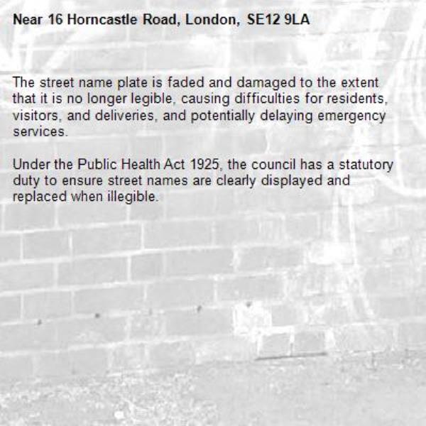 The street name plate is faded and damaged to the extent that it is no longer legible, causing difficulties for residents, visitors, and deliveries, and potentially delaying emergency services. 

Under the Public Health Act 1925, the council has a statutory duty to ensure street names are clearly displayed and replaced when illegible.-16 Horncastle Road, London, SE12 9LA