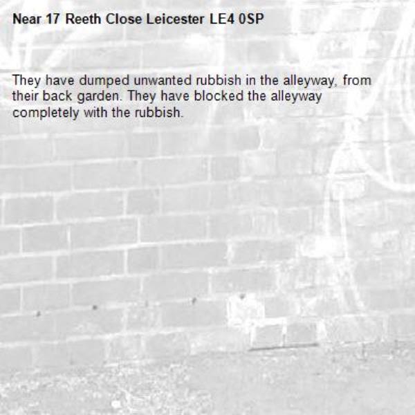 They have dumped unwanted rubbish in the alleyway, from their back garden. They have blocked the alleyway completely with the rubbish. -17 Reeth Close Leicester LE4 0SP 
