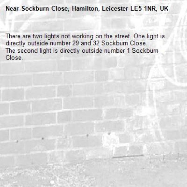 There are two lights not working on the street. One light is directly outside number 29 and 32 Sockburn Close.
The second light is directly outside number 1 Sockburn Close.-Sockburn Close, Hamilton, Leicester LE5 1NR, UK