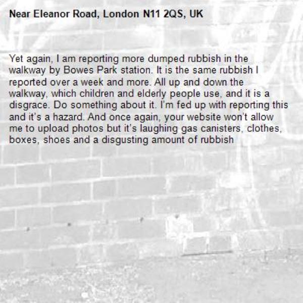 Yet again, I am reporting more dumped rubbish in the walkway by Bowes Park station. It is the same rubbish I reported over a week and more. All up and down the walkway, which children and elderly people use, and it is a disgrace. Do something about it. I’m fed up with reporting this and it’s a hazard. And once again, your website won’t allow me to upload photos but it’s laughing gas canisters, clothes, boxes, shoes and a disgusting amount of rubbish -Eleanor Road, London N11 2QS, UK